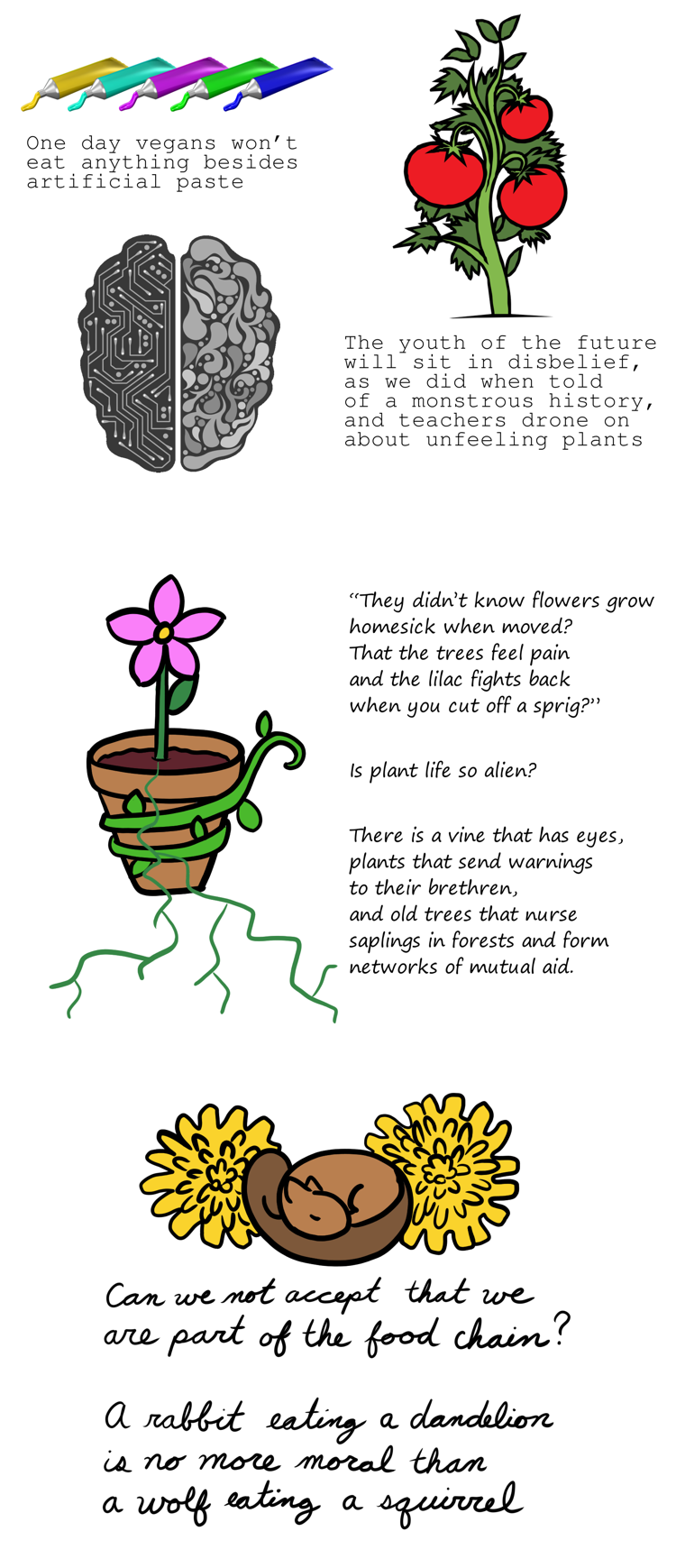 A poem split into three sections with digital art around the words. The words change style to reflect a synthetic to organic feeling. The first section is surrounded by clipart of five tubes of bright colored paste, a tomato plant, and a brain that is half electronic and half organic. The second section is next to a digitally drawn flower pot circled by a vine. There is an unnaturally perfect flower standing straight up. Its roots are layered over the pot and escape the page. The final section has a digitally drawn squirrel sleeping next to two dandelions.